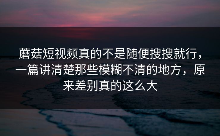 蘑菇短视频真的不是随便搜搜就行，一篇讲清楚那些模糊不清的地方，原来差别真的这么大
