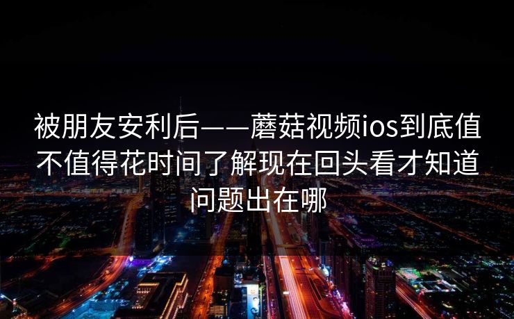 被朋友安利后——蘑菇视频ios到底值不值得花时间了解现在回头看才知道问题出在哪