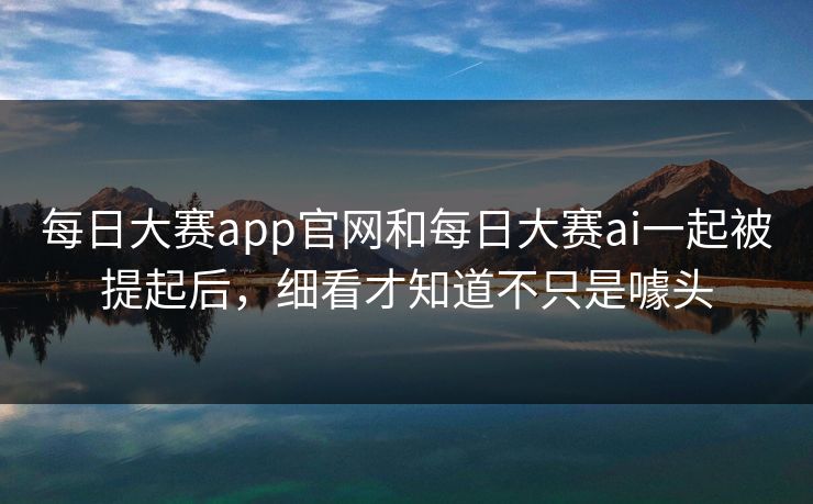 每日大赛app官网和每日大赛ai一起被提起后，细看才知道不只是噱头